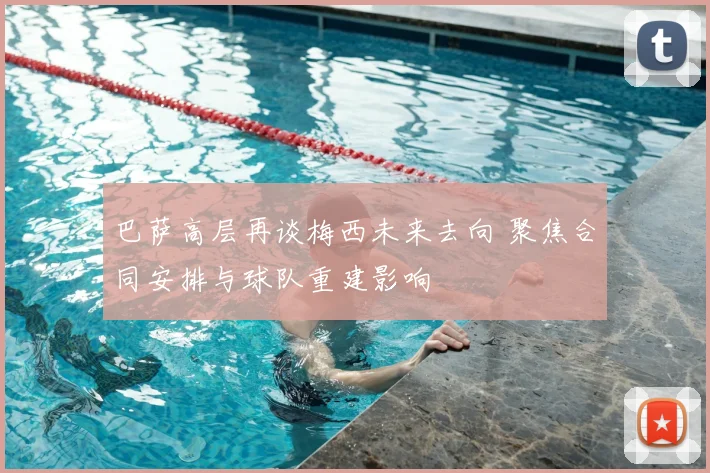 巴萨高层再谈梅西未来去向 聚焦合同安排与球队重建影响