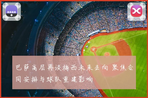 巴萨高层再谈梅西未来去向 聚焦合同安排与球队重建影响