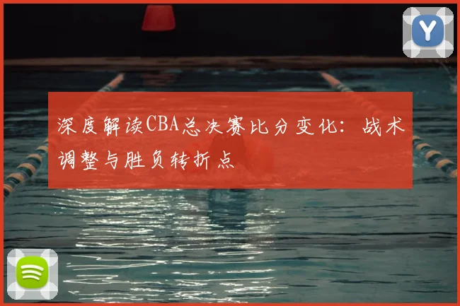 深度解读CBA总决赛比分变化：战术调整与胜负转折点