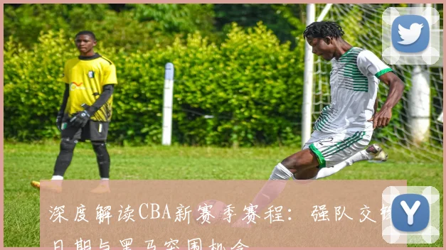 深度解读CBA新赛季赛程：强队交锋日期与黑马突围机会