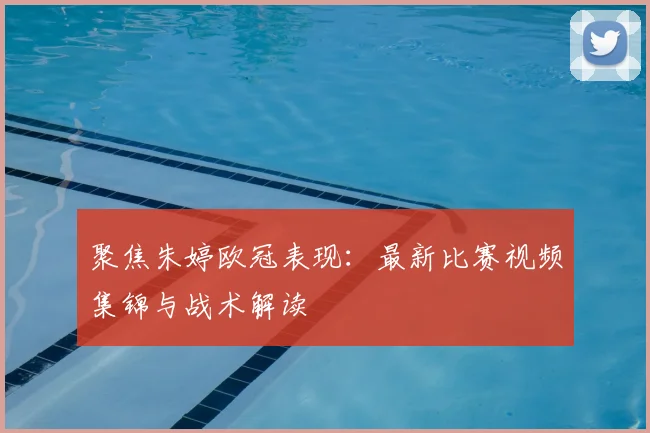 聚焦朱婷欧冠表现：最新比赛视频集锦与战术解读